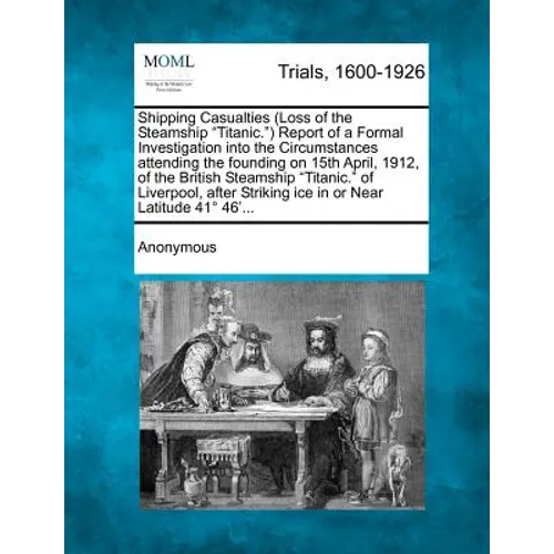 Shipping Casualties (Loss of the Steamship "Titanic.") Report of a Formal Investigation Into the Circumstances Attending the Founding on 15th April, 1