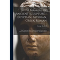 A Manual of Ancient Sculpture - Egyptian, Assyrian, Greek, Roman; With Numerous Illus., a map of Ancient Greece, and a Chronological List of Ancient S