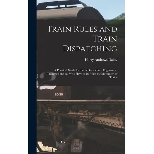 Train Rules and Train Dispatching: A Practical Guide for Train Dispatchers, Enginemen, Trainmen and All Who Have to Do With the Movement of Trains