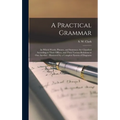 A Practical Grammar: in Which Words, Phrases, and Sentences Are Classified According to Their Offices, and Their Various Relations to One A