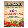 Organic Vegetable and Fruit Gardening: A Beginners Guide to Growing More in Small Spaces
