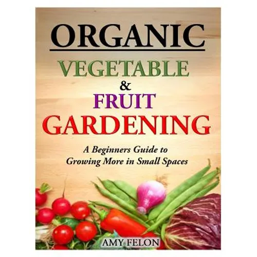 Organic Vegetable and Fruit Gardening: A Beginners Guide to Growing More in Small Spaces