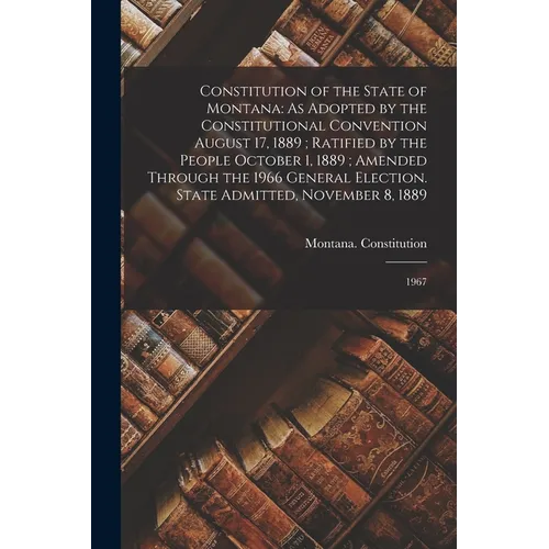 Constitution of the State of Montana: As Adopted by the Constitutional Convention August 17, 1889; Ratified by the People October 1, 1889; Amended Thr