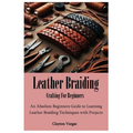 Leather Braiding Crafting For Beginners: An Absolute Beginners Guide to Learning Leather Braiding Techniques with Projects