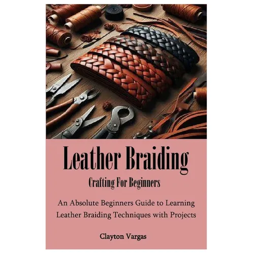 Leather Braiding Crafting For Beginners: An Absolute Beginners Guide to Learning Leather Braiding Techniques with Projects