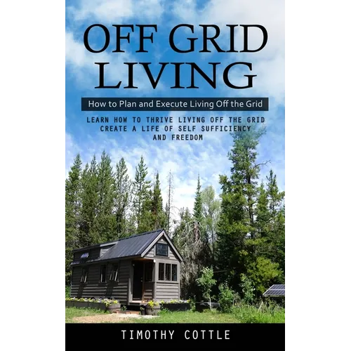 Off Grid Living: How to Plan and Execute Living Off the Grid (Learn How to Thrive Living Off the Grid Create a Life of Self Sufficiency and Freedom)