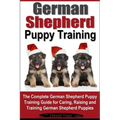 German Shepherd Puppy Training: The Complete German Shepherd Training Guide for Caring, Raising and Training German Shepherd Puppies