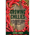 Growing Chilies - A Beginners Guide To Growing, Using, and Surviving Chilies: Everything You Need To Know To Successfully Grow Chilies At Home