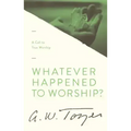 Whatever Happened to Worship?: A Call to True Worship