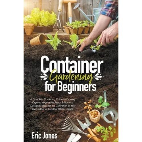 Container Gardening for Beginners: A complete Gardening Guide to Growing Organic Vegetables, Herbs & Fruit in a Container. Ideas for the cultivation o