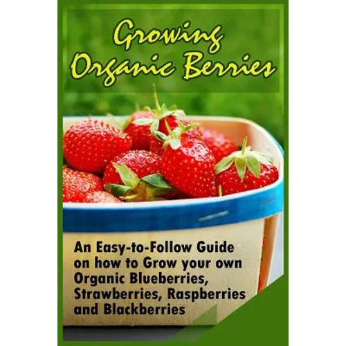 Growing Organic Berries: An Easy-to-Follow Guide on how to Grow your own Organic Blueberries, Strawberries, Raspberries and Blackberries