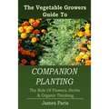 Companion Planting: The Vegetable Gardeners Guide To The Role Of Flowers, Herbs, And Organic Thinking