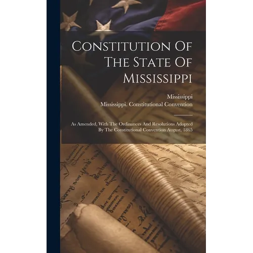 Constitution Of The State Of Mississippi: As Amended, With The Ordinances And Resolutions Adopted By The Constitutional Convention August, 1865