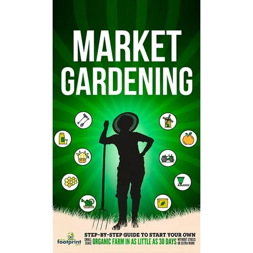 Market Gardening: Step-By-Step Guide to Start Your Own Small Scale Organic Farm in as Little as 30 Days Without Stress or Extra work