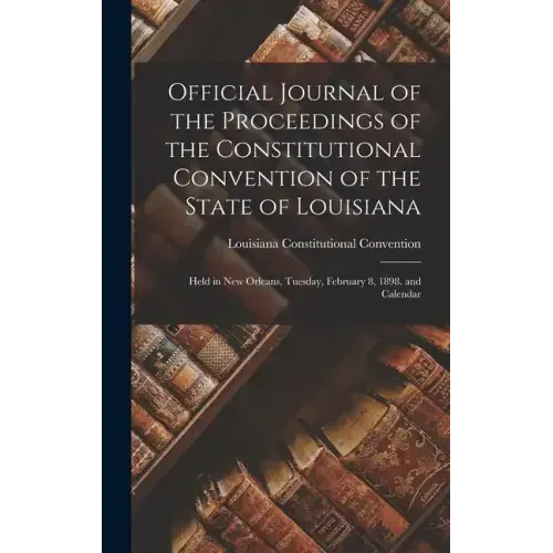 Official Journal of the Proceedings of the Constitutional Convention of the State of Louisiana: Held in New Orleans, Tuesday, February 8, 1898. and Ca