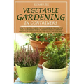Vegetable Gardening in Containers: How to Create a Garden of Containers by Creating the Right Containers, Plants, Knowing How to Eliminate Parasites W