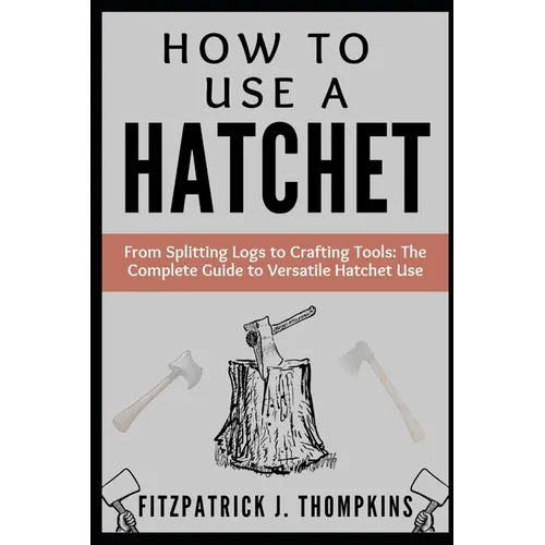 How to Use a Hatchet: From Splitting Logs to Crafting Tools: The Complete Guide to Versatile Hatchet Use