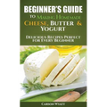 Beginners Guide to Making Homemade Cheese, Butter & Yogurt: Delicious Recipes Perfect for Every Beginner!