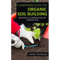A Gardening Guide For Organic Soil Building: Methods to Obtain Healthy Garden Soil