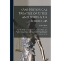 (An) Historical Treatise of Cities and Burghs Or Boroughs: Shewing Their Original, and Whence, and From Whom, They Recieved Their Liberties, Privilege