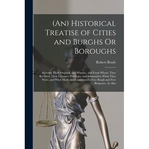 (An) Historical Treatise of Cities and Burghs Or Boroughs: Shewing Their Original, and Whence, and From Whom, They Recieved Their Liberties, Privilege