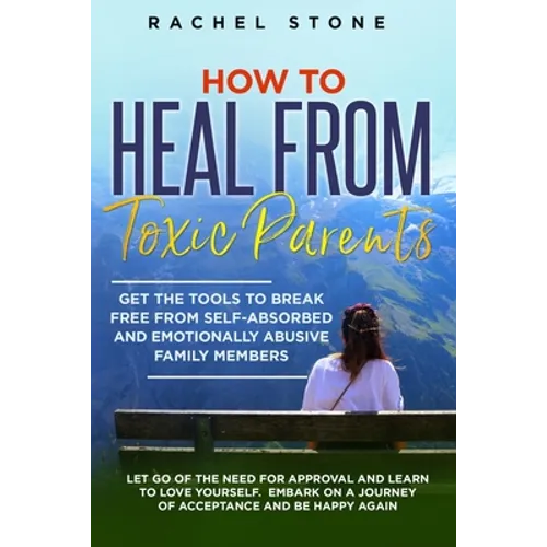 How to Heal from Toxic Parents: Get The Tools To Break Free From Self-Absorbed and Emotionally Abusive Family Members. Let Go of the Need for Approval