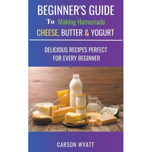 Beginners Guide to Making Homemade Cheese, Butter & Yogurt: Delicious Recipes Perfect for Every Beginner!