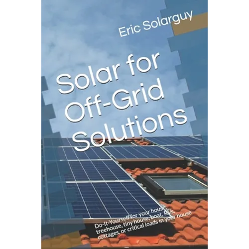 Solar for Off-Grid Solutions: Do-It-Yourself for your house, treehouse, tiny house, boat, RVs, cottages, or critical loads in your house